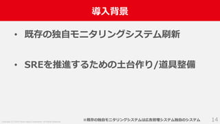 Copyright (C) 2018 Yahoo Japan Corporation. All Rights Reserved.
導入背景
14
• 既存の独自モニタリングシステム刷新
• SREを推進するための土台作り/道具整備
※既存の独自モニタリングシステムは広告管理システム独自のシステム
 