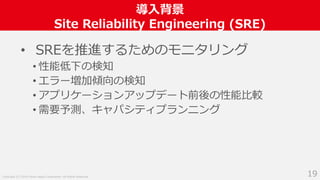 Copyright (C) 2018 Yahoo Japan Corporation. All Rights Reserved.
導入背景
Site Reliability Engineering (SRE)
19
• SREを推進するためのモニタリング
• 性能低下の検知
• エラー増加傾向の検知
• アプリケーションアップデート前後の性能比較
• 需要予測、キャパシティプランニング
 