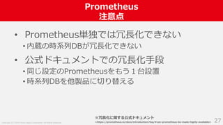 Copyright (C) 2018 Yahoo Japan Corporation. All Rights Reserved.
Prometheus
注意点
27
• Prometheus単独では冗長化できない
• 内蔵の時系列DBが冗長化できない
• 公式ドキュメントでの冗長化手段
• 同じ設定のPrometheusをもう１台設置
• 時系列DBを他製品に切り替える
※冗長化に関する公式ドキュメント
<https://prometheus.io/docs/introduction/faq/#can-prometheus-be-made-highly-available>
 