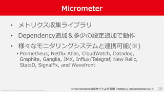 Copyright (C) 2018 Yahoo Japan Corporation. All Rights Reserved.
Micrometer
28
• メトリクス収集ライブラリ
• Dependency追加＆多少の設定追加で動作
• 様々なモニタリングシステムと連携可能(※)
• Prometheus, Netflix Atlas, CloudWatch, Datadog,
Graphite, Ganglia, JMX, Influx/Telegraf, New Relic,
StatsD, SignalFx, and Wavefront
※micrometer公式サイトより引用 <https://micrometer.io/>
 