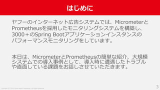 Copyright (C) 2018 Yahoo Japan Corporation. All Rights Reserved.
はじめに
3
ヤフーのインターネット広告システムでは、Micrometerと
Prometheusを採用したモニタリングシステムを構築し、
3000＋のSpring Bootアプリケーションインスタンスの
パフォーマンスモニタリングをしています。
本日は、MicrometerとPrometheusの簡単な紹介、大規模
システムでの導入事例として、導入時に遭遇したトラブル
や直面している課題をお話しさせていただきます。
 