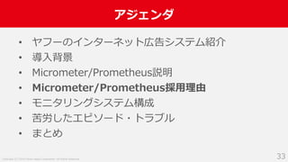 Copyright (C) 2018 Yahoo Japan Corporation. All Rights Reserved.
アジェンダ
33
• ヤフーのインターネット広告システム紹介
• 導入背景
• Micrometer/Prometheus説明
• Micrometer/Prometheus採用理由
• モニタリングシステム構成
• 苦労したエピソード・トラブル
• まとめ
 