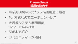 Copyright (C) 2018 Yahoo Japan Corporation. All Rights Reserved.
Prometheus
採用の決め手
37
• 時系列DBなのでグラフ描画用途に最適
• Pull方式なのでエージェントレス
• 大規模システム利用可能
• 1万ノード監視の実績
• SRE本で紹介
• コミュニティーが活発
 