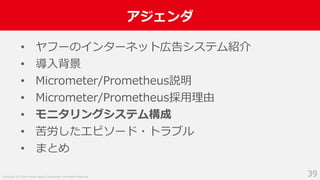 Copyright (C) 2018 Yahoo Japan Corporation. All Rights Reserved.
アジェンダ
39
• ヤフーのインターネット広告システム紹介
• 導入背景
• Micrometer/Prometheus説明
• Micrometer/Prometheus採用理由
• モニタリングシステム構成
• 苦労したエピソード・トラブル
• まとめ
 