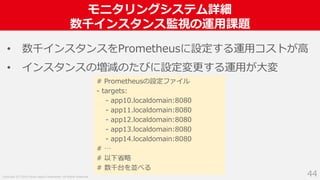 Copyright (C) 2018 Yahoo Japan Corporation. All Rights Reserved.
モニタリングシステム詳細
数千インスタンス監視の運用課題
44
• 数千インスタンスをPrometheusに設定する運用コストが高
• インスタンスの増減のたびに設定変更する運用が大変
# Prometheusの設定ファイル
- targets:
- app10.localdomain:8080
- app11.localdomain:8080
- app12.localdomain:8080
- app13.localdomain:8080
- app14.localdomain:8080
# …
# 以下省略
# 数千台を並べる
 