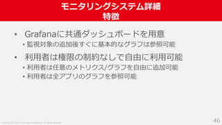 Copyright (C) 2018 Yahoo Japan Corporation. All Rights Reserved.
モニタリングシステム詳細
特徴
46
• Grafanaに共通ダッシュボードを用意
• 監視対象の追加後すぐに基本的なグラフは参照可能
• 利用者は権限の制約なしで自由に利用可能
• 利用者は任意のメトリクス/グラフを自由に追加可能
• 利用者は全アプリのグラフを参照可能
 