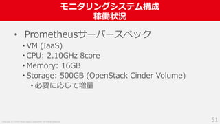Copyright (C) 2018 Yahoo Japan Corporation. All Rights Reserved.
モニタリングシステム構成
稼働状況
51
• Prometheusサーバースペック
• VM (IaaS)
• CPU: 2.10GHz 8core
• Memory: 16GB
• Storage: 500GB (OpenStack Cinder Volume)
• 必要に応じて増量
 