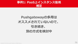 Copyright (C) 2018 Yahoo Japan Corporation. All Rights Reserved.
事例1: PaaS上インスタンス監視
補足
56
Pushgatewayの多用は
オススメされていないので、
引き続き、
別の方式を検討中
 