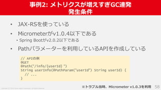 Copyright (C) 2018 Yahoo Japan Corporation. All Rights Reserved.
事例2: メトリクスが増えすぎGC連発
発生条件
58
• JAX-RSを使っている
• Micrometerがv1.0.4以下である
• Spring Bootがv2.0.2以下である
• Pathパラメーターを利用しているAPIを作成している
// APIの例
@GET
@Path("/info/{userId} ")
String userInfo(@PathParam("userId") String userId) {
// ...
}
※トラブル当時、Micrometer v1.0.3を利用
 