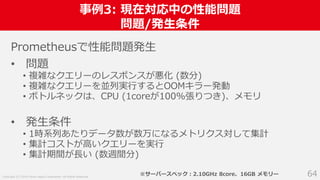 Copyright (C) 2018 Yahoo Japan Corporation. All Rights Reserved.
事例3: 現在対応中の性能問題
問題/発生条件
64
Prometheusで性能問題発生
• 問題
• 複雑なクエリーのレスポンスが悪化 (数分)
• 複雑なクエリーを並列実行するとOOMキラー発動
• ボトルネックは、CPU (1coreが100%張りつき)、メモリ
• 発生条件
• 1時系列あたりデータ数が数万になるメトリクス対して集計
• 集計コストが高いクエリーを実行
• 集計期間が長い (数週間分)
※サーバースペック：2.10GHz 8core、16GB メモリー
 