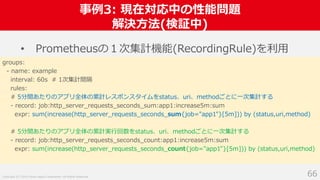 Copyright (C) 2018 Yahoo Japan Corporation. All Rights Reserved.
事例3: 現在対応中の性能問題
解決方法(検証中)
66
• Prometheusの１次集計機能(RecordingRule)を利用
groups:
- name: example
interval: 60s # 1次集計間隔
rules:
# 5分間あたりのアプリ全体の累計レスポンスタイムをstatus、uri、methodごとに一次集計する
- record: job:http_server_requests_seconds_sum:app1:increase5m:sum
expr: sum(increase(http_server_requests_seconds_sum{job="app1"}[5m])) by (status,uri,method)
# 5分間あたりのアプリ全体の累計実行回数をstatus、uri、methodごとに一次集計する
- record: job:http_server_requests_seconds_count:app1:increase5m:sum
expr: sum(increase(http_server_requests_seconds_count{job="app1"}[5m])) by (status,uri,method)
 