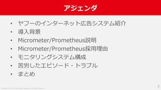 Copyright (C) 2018 Yahoo Japan Corporation. All Rights Reserved.
アジェンダ
7
• ヤフーのインターネット広告システム紹介
• 導入背景
• Micrometer/Prometheus説明
• Micrometer/Prometheus採用理由
• モニタリングシステム構成
• 苦労したエピソード・トラブル
• まとめ
 