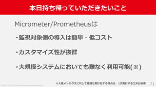 Copyright (C) 2018 Yahoo Japan Corporation. All Rights Reserved.
本日持ち帰っていただきたいこと
71
Micrometer/Prometheusは
•監視対象側の導入は簡単・低コスト
•カスタマイズ性が抜群
•大規模システムにおいても難なく利用可能(※)
※大量メトリクスに対して複雑な集計をする場合は、1次集計する工夫が必要
 