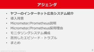 Copyright (C) 2018 Yahoo Japan Corporation. All Rights Reserved.
アジェンダ
8
• ヤフーのインターネット広告システム紹介
• 導入背景
• Micrometer/Prometheus説明
• Micrometer/Prometheus採用理由
• モニタリングシステム構成
• 苦労したエピソード・トラブル
• まとめ
 