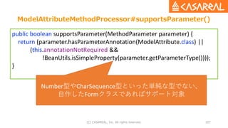 ModelAttributeMethodProcessor#supportsParameter()
(C) CASAREAL, Inc. All rights reserved. 107
public boolean supportsParameter(MethodParameter parameter) {
return (parameter.hasParameterAnnotation(ModelAttribute.class) ||
(this.annotationNotRequired &&
!BeanUtils.isSimpleProperty(parameter.getParameterType())));
}
Number型やCharSequence型といった単純な型でない、
自作したFormクラスであればサポート対象
 