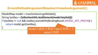 ErrorsMethodArgumentResolver#resolveArgument()
(C) CASAREAL, Inc. All rights reserved. 116
ModelMap model = mavContainer.getModel();
String lastKey = CollectionUtils.lastElement(model.keySet());
if (lastKey != null && lastKey.startsWith(BindingResult.MODEL_KEY_PREFIX)) {
return model.get(lastKey);
} Modelの最後の要素のkeyを取得して
valueを取得
 