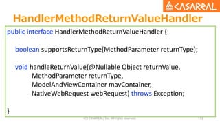HandlerMethodReturnValueHandler
(C) CASAREAL, Inc. All rights reserved. 132
public interface HandlerMethodReturnValueHandler {
boolean supportsReturnType(MethodParameter returnType);
void handleReturnValue(@Nullable Object returnValue,
MethodParameter returnType,
ModelAndViewContainer mavContainer,
NativeWebRequest webRequest) throws Exception;
}
 