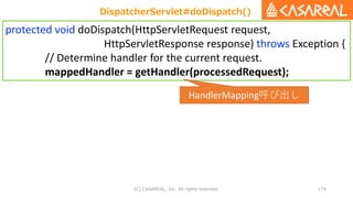 (C) CASAREAL, Inc. All rights reserved. 179
protected void doDispatch(HttpServletRequest request,
HttpServletResponse response) throws Exception {
// Determine handler for the current request.
mappedHandler = getHandler(processedRequest);
DispatcherServlet#doDispatch()
HandlerMapping呼び出し
 