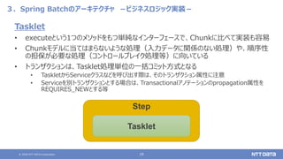 © 2020 NTT DATA Corporation 16
３．Spring Batchのアーキテクチャ －ビジネスロジック実装－
Tasklet
• executeという1つのメソッドをもつ単純なインターフェースで、Chunkに比べて実装も容易
• Chunkモデルに当てはまらないような処理（入力データに関係のない処理）や、順序性
の担保が必要な処理（コントロールブレイク処理等）に向いている
• トランザクションは、Tasklet処理単位の一括コミット方式となる
• TaskletからServiceクラスなどを呼び出す際は、そのトランザクション属性に注意
• Serviceを別トランザクションとする場合は、Transactionalアノテーションのpropagation属性を
REQUIRES_NEWとする等
Step
Tasklet
 