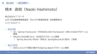 © 2020 NTT DATA Corporation 2
0．はじめに －自己紹介－
橋本 直樹（Naoki Hashimoto）
株式会社ＮＴＴデータ
公共・社会基盤事業推進部 プロジェクト推進統括部 技術戦略担当
シニア・エキスパート
• 開発経験
• 主に、Spring Framework（TERASOLUNA Framework）を用いたWebアプリケーション
開発
• OAuth2.0の仕様に沿った、API認可アプリケーション開発
• Spring Security OAuth（現在は、SpringSecurity5に統合）で実装
• 最近の開発
• AWS上のコンテナ環境で動作するSpring Batchアプリケーション開発
 