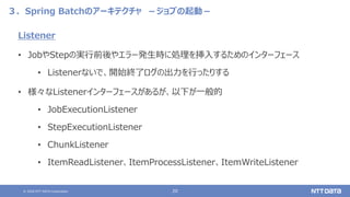 © 2020 NTT DATA Corporation 20
３．Spring Batchのアーキテクチャ －ジョブの起動－
Listener
• JobやStepの実行前後やエラー発生時に処理を挿入するためのインターフェース
• Listenerないで、開始終了ログの出力を行ったりする
• 様々なListenerインターフェースがあるが、以下が一般的
• JobExecutionListener
• StepExecutionListener
• ChunkListener
• ItemReadListener、ItemProcessListener、ItemWriteListener
 