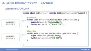© 2020 NTT DATA Corporation 21
３．Spring Batchのアーキテクチャ －ジョブの起動－
public class JobListener extends JobExecutionListenerSupport {
@Override
public void beforeJob(JobExecution jobExecution) {
super.beforeJob(jobExecution);
System.out.println("Start JOB");
}
@Override
public void afterJob(JobExecution jobExecution) {
super.afterJob(jobExecution);
System.out.println("End JOB");
}
}
Listenerのサンプルコード
Job実行後に
呼び出される
Job実行前に
呼び出される
 