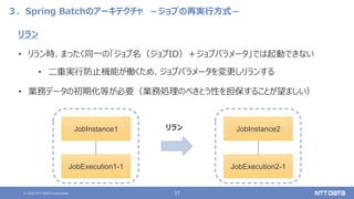 © 2020 NTT DATA Corporation 27
３．Spring Batchのアーキテクチャ －ジョブの再実行方式－
リラン
• リラン時、まったく同一の「ジョブ名（ジョブID）＋ジョブパラメータ」では起動できない
• 二重実行防止機能が働くため、ジョブパラメータを変更しリランする
• 業務データの初期化等が必要（業務処理のべきとう性を担保することが望ましい）
JobInstance1
JobExecution1-1
リラン JobInstance2
JobExecution2-1
 