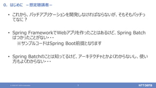 © 2020 NTT DATA Corporation 3
0．はじめに －想定聴講者－
• これから、バッチアプリケーションを開発しなければならないが、そもそもバッチっ
てなに？
• Spring FrameworkでWebアプリを作ったことはあるけど、Spring Batch
はつかったことがない・・・
※サンプルコードはSpring Boot前提となります
• Spring Batchのことは知ってるけど、アーキテクチャとかよくわからないし、使い
方もよくわからない・・・
 