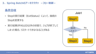 © 2020 NTT DATA Corporation 33
３．Spring Batchのアーキテクチャ －フロー制御－
条件分岐
• Stepの実行結果（ExitStatus）によって、後続の
Stepを変更する
• 実行結果がFAILED以外の状態で、ジョブが終了して
しまった場合、リスタートできなくなることがある
Job1
Step1
Step3 Step2
成功
したか？
Yes
No
 