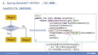 © 2020 NTT DATA Corporation 34
３．Spring Batchのアーキテクチャ －フロー制御－
Jobのサンプル（条件分岐）
@Bean
public Job job() throws Exception {
return jobBuilderFactory.get("job")
.incrementer(new RunIdIncrementer())
.listener(listener())
.start(step01())
.on("*").to(step03())
.from(step01()).on("FAILED").to(step02())
.end()
.build();
}
Step1
Step3 Step2
成功
したか？
Yes
No
onで実行結果の文字列判定句を設定し、
toで一致した場合のstepを指定
※「*」はゼロ個以上の文字に一致する
 