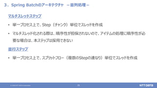 © 2020 NTT DATA Corporation 35
３．Spring Batchのアーキテクチャ －並列処理－
マルチスレッドステップ
• 単一プロセス上で、Step（チャンク）単位でスレッドを作成
• マルチスレッド化される際は、順序性が担保されないので、アイテムの処理に順序性が必
要な場合は、本ステップは採用できない
並行ステップ
• 単一プロセス上で、スプリットフロー（複数のStepの連なり）単位でスレッドを作成
 