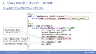 © 2020 NTT DATA Corporation 36
３．Spring Batchのアーキテクチャ －並列処理－
@Bean
public TaskExecutor taskExecutor() {
return new SimpleAsyncTaskExecutor("spring_batch");
}
@Bean
public Step step02() {
return stepBuilderFactory.get("step02")
.<String, String> chunk(10)
.reader(itemReader())
.processor(itemProcessor())
.writer(itemWriter())
.taskExecutor(taskExecutor)
.throttleLimit(10)
.build();
}
Stepのサンプル（マルチスレッドステップ）
Chunkごとに、新しい
スレッドを作成する
スレッド数はデフォルトでは最大
4つまでしか生成できないので、
最大値を増やす場合に設定
 