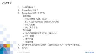© 2020 NTT DATA Corporation 4
アジェンダ
1. バッチ処理とは？
2. Spring Batchとは？
3. Spring Batchのアーキテクチャ
【基本編】
– ジョブの構成（Job、Step）
– ビジネスロジックの実装（Tasklet、Chunk）
– ジョブの起動
– ジョブ実行管理
【応用編】
– ジョブの再実行方式（リラン、リスタート）
– フロー制御
– 並列処理
– 多重処理
4. クラウド環境でのSpring Batch （SpringBatchのアーキテクチャ 【番外編】）
5. さいごに
 