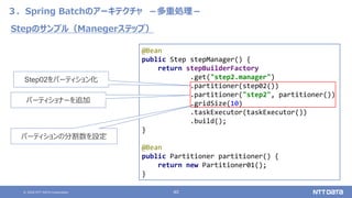 © 2020 NTT DATA Corporation 40
３．Spring Batchのアーキテクチャ －多重処理－
@Bean
public Step stepManager() {
return stepBuilderFactory
.get("step2.manager")
.partitioner(step02())
.partitioner("step2", partitioner())
.gridSize(10)
.taskExecutor(taskExecutor())
.build();
}
@Bean
public Partitioner partitioner() {
return new Partitioner01();
}
Stepのサンプル（Manegerステップ）
Step02をパーティション化
パーティショナーを追加
パーティションの分割数を設定
 