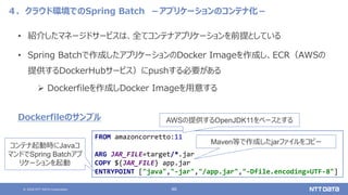 © 2020 NTT DATA Corporation 46
４．クラウド環境でのSpring Batch －アプリケーションのコンテナ化－
• 紹介したマネージドサービスは、全てコンテナアプリケーションを前提としている
• Spring Batchで作成したアプリケーションのDocker Imageを作成し、ECR（AWSの
提供するDockerHubサービス）にpushする必要がある
 Dockerfileを作成しDocker Imageを用意する
FROM amazoncorretto:11
ARG JAR_FILE=target/*.jar
COPY ${JAR_FILE} app.jar
ENTRYPOINT ["java","-jar","/app.jar","-Dfile.encoding=UTF-8"]
Dockerfileのサンプル AWSの提供するOpenJDK11をベースとする
Maven等で作成したjarファイルをコピー
コンテナ起動時にJavaコ
マンドでSpring Batchアプ
リケーションを起動
 