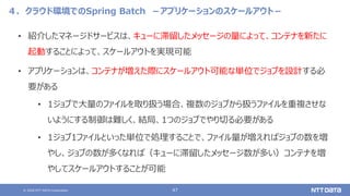© 2020 NTT DATA Corporation 47
４．クラウド環境でのSpring Batch －アプリケーションのスケールアウト－
• 紹介したマネージドサービスは、キューに滞留したメッセージの量によって、コンテナを新たに
起動することによって、スケールアウトを実現可能
• アプリケーションは、コンテナが増えた際にスケールアウト可能な単位でジョブを設計する必
要がある
• 1ジョブで大量のファイルを取り扱う場合、複数のジョブから扱うファイルを重複させな
いようにする制御は難しく、結局、1つのジョブでやり切る必要がある
• 1ジョブ1ファイルといった単位で処理することで、ファイル量が増えればジョブの数を増
やし、ジョブの数が多くなれば（キューに滞留したメッセージ数が多い）コンテナを増
やしてスケールアウトすることが可能
 