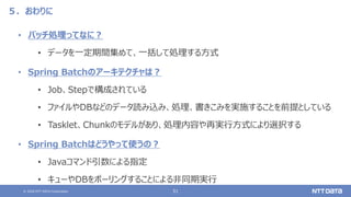 © 2020 NTT DATA Corporation 51
５．おわりに
• バッチ処理ってなに？
• データを一定期間集めて、一括して処理する方式
• Spring Batchのアーキテクチャは？
• Job、Stepで構成されている
• ファイルやDBなどのデータ読み込み、処理、書きこみを実施することを前提としている
• Tasklet、Chunkのモデルがあり、処理内容や再実行方式により選択する
• Spring Batchはどうやって使うの？
• Javaコマンド引数による指定
• キューやDBをポーリングすることによる非同期実行
 