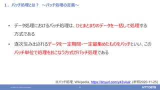 © 2020 NTT DATA Corporation 6
１．バッチ処理とは？ ～バッチ処理の定義～
• データ処理におけるバッチ処理は、ひとまとまりのデータを一括して処理する
方式である
• 逐次生み出されるデータを一定期間・一定量集めたものをバッチといい、この
バッチ単位で処理をおこなう方式がバッチ処理である
※バッチ処理, Wikipedia, https://tinyurl.com/y43v4ulr, (参照2020-11-25)
 