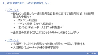 © 2020 NTT DATA Corporation 7
１．バッチ処理とは？ ～バッチ処理パターン～
• パターン１
あらかじめ登録した一連の処理を自動的に実行する処理方式（※処理
量は大小様々）
• スケジュール起動
• イベント起動（ファイル格納等）
• オンラインディレード（REST API起動）
企業等の業務システムではこちらのパターンであることが多い
• パターン２
 大量データに対する処理といった重い処理を、一括して実施する
 大規模シミュレーターやAIの機械学習等
 