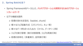 © 2020 NTT DATA Corporation 8
２．Spring Batchとは？
• Spring Frameworkをベースとした、バッチアプリケーションを開発するためのアプリケーショ
ンフレームワーク
• 以下の機能を提供
 処理の流れを定型化（tasklet、chunk）
 様々なジョブ起動方式（コマンドライン、キュー等）
 様々なデータ形式への入出力（ファイル、データべース等）
 ジョブの実行管理（実行状態管理、ジョブの再実行等）
 処理の効率化（多重実行、並列実行等）
※Spring Batchのアーキテクチャ, TERASOLUNA Batch Framework for Java (5.x) Development Guideline,https://tinyurl.com/y5x477hg, (参照2020-11-25)
 