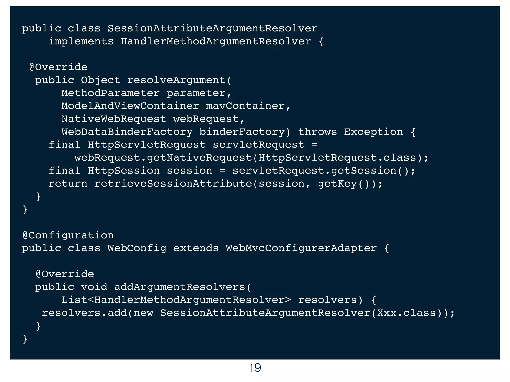 19
public class SessionAttributeArgumentResolver
implements HandlerMethodArgumentResolver {
@Override
public Object resolveArgument(
MethodParameter parameter,
ModelAndViewContainer mavContainer,
NativeWebRequest webRequest,
WebDataBinderFactory binderFactory) throws Exception {
final HttpServletRequest servletRequest =
webRequest.getNativeRequest(HttpServletRequest.class);
final HttpSession session = servletRequest.getSession();
return retrieveSessionAttribute(session, getKey());
}
}
@Configuration
public class WebConfig extends WebMvcConfigurerAdapter {
@Override
public void addArgumentResolvers(
List<HandlerMethodArgumentResolver> resolvers) {
resolvers.add(new SessionAttributeArgumentResolver(Xxx.class));
}
}
 
