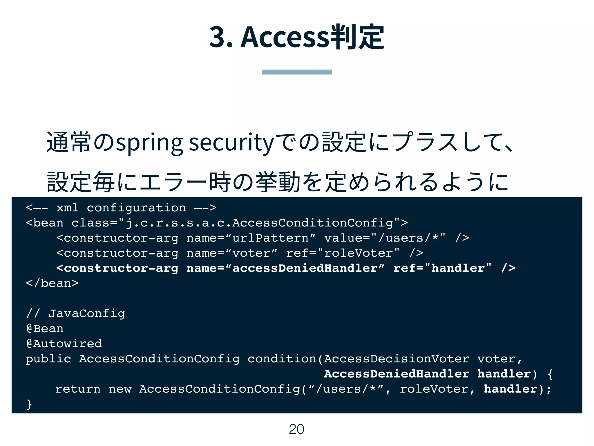 20
<—- xml configuration —->
<bean class="j.c.r.s.s.a.c.AccessConditionConfig">
<constructor-arg name=“urlPattern” value="/users/*" />
<constructor-arg name=“voter” ref="roleVoter" />
<constructor-arg name=“accessDeniedHandler” ref="handler" />
</bean>
// JavaConfig
@Bean
@Autowired
public AccessConditionConfig condition(AccessDecisionVoter voter,
AccessDeniedHandler handler) {
return new AccessConditionConfig(“/users/*”, roleVoter, handler);
}
 