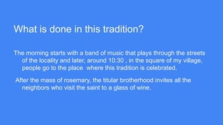 What is done in this tradition?
The morning starts with a band of music that plays through the streets
of the locality and later, around 10:30 , in the square of my village,
people go to the place where this tradition is celebrated.
After the mass of rosemary, the titular brotherhood invites all the
neighbors who visit the saint to a glass of wine.
 