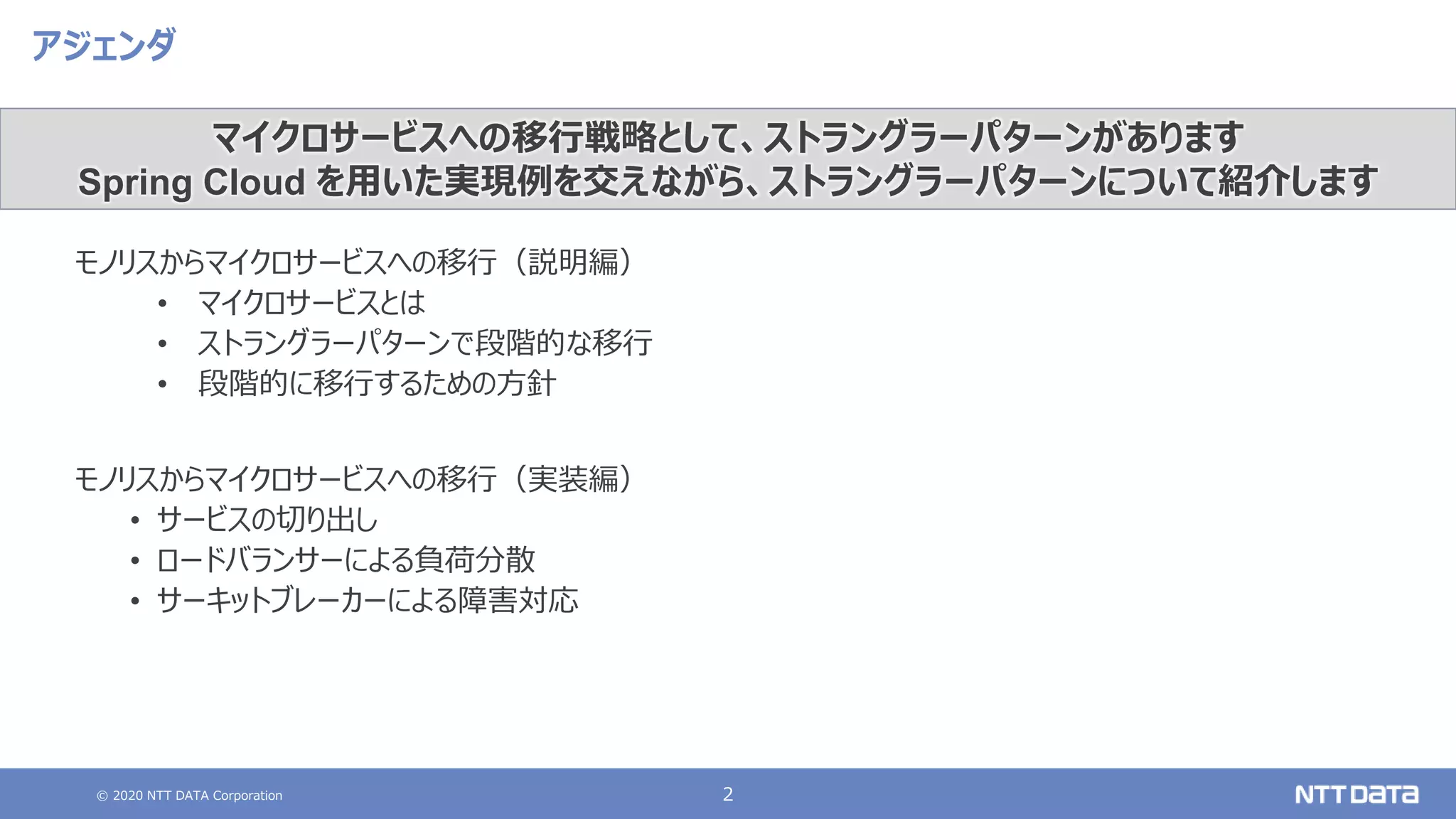 © 2020 NTT DATA Corporation 2
アジェンダ
モノリスからマイクロサービスへの移行（説明編）
• マイクロサービスとは
• ストラングラーパターンで段階的な移行
• 段階的に移行するための方針
モノリスからマイクロサービスへの移行（実装編）
• サービスの切り出し
• ロードバランサーによる負荷分散
• サーキットブレーカーによる障害対応
マイクロサービスへの移行戦略として、ストラングラーパターンがあります
Spring Cloud を用いた実現例を交えながら、ストラングラーパターンについて紹介します
 