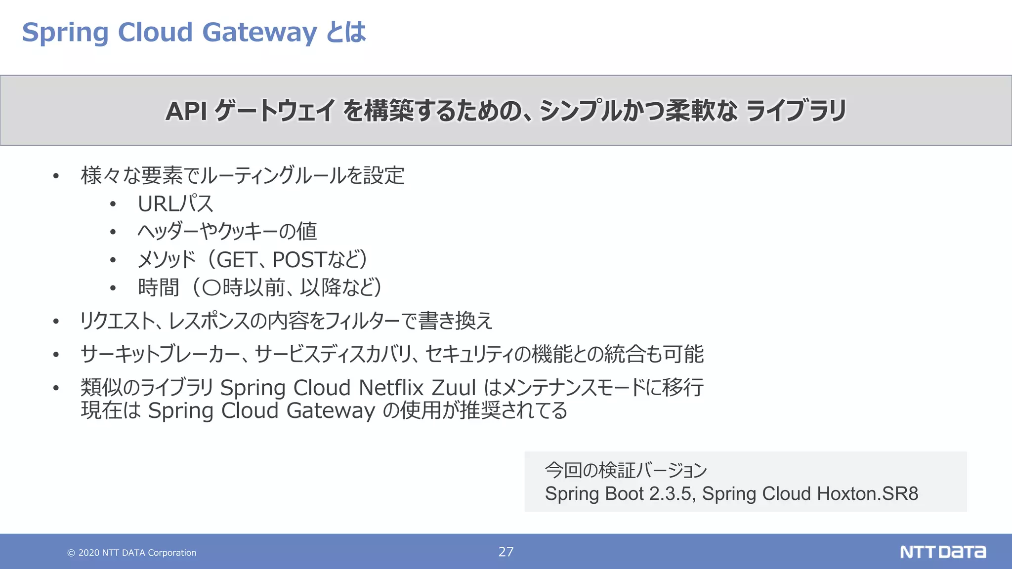 © 2020 NTT DATA Corporation 27
Spring Cloud Gateway とは
• 様々な要素でルーティングルールを設定
• URLパス
• ヘッダーやクッキーの値
• メソッド（GET、POSTなど）
• 時間（〇時以前、以降など）
• リクエスト、レスポンスの内容をフィルターで書き換え
• サーキットブレーカー、サービスディスカバリ、セキュリティの機能との統合も可能
• 類似のライブラリ Spring Cloud Netflix Zuul はメンテナンスモードに移行
現在は Spring Cloud Gateway の使用が推奨されてる
API ゲートウェイ を構築するための、シンプルかつ柔軟な ライブラリ
今回の検証バージョン
Spring Boot 2.3.5, Spring Cloud Hoxton.SR8
 