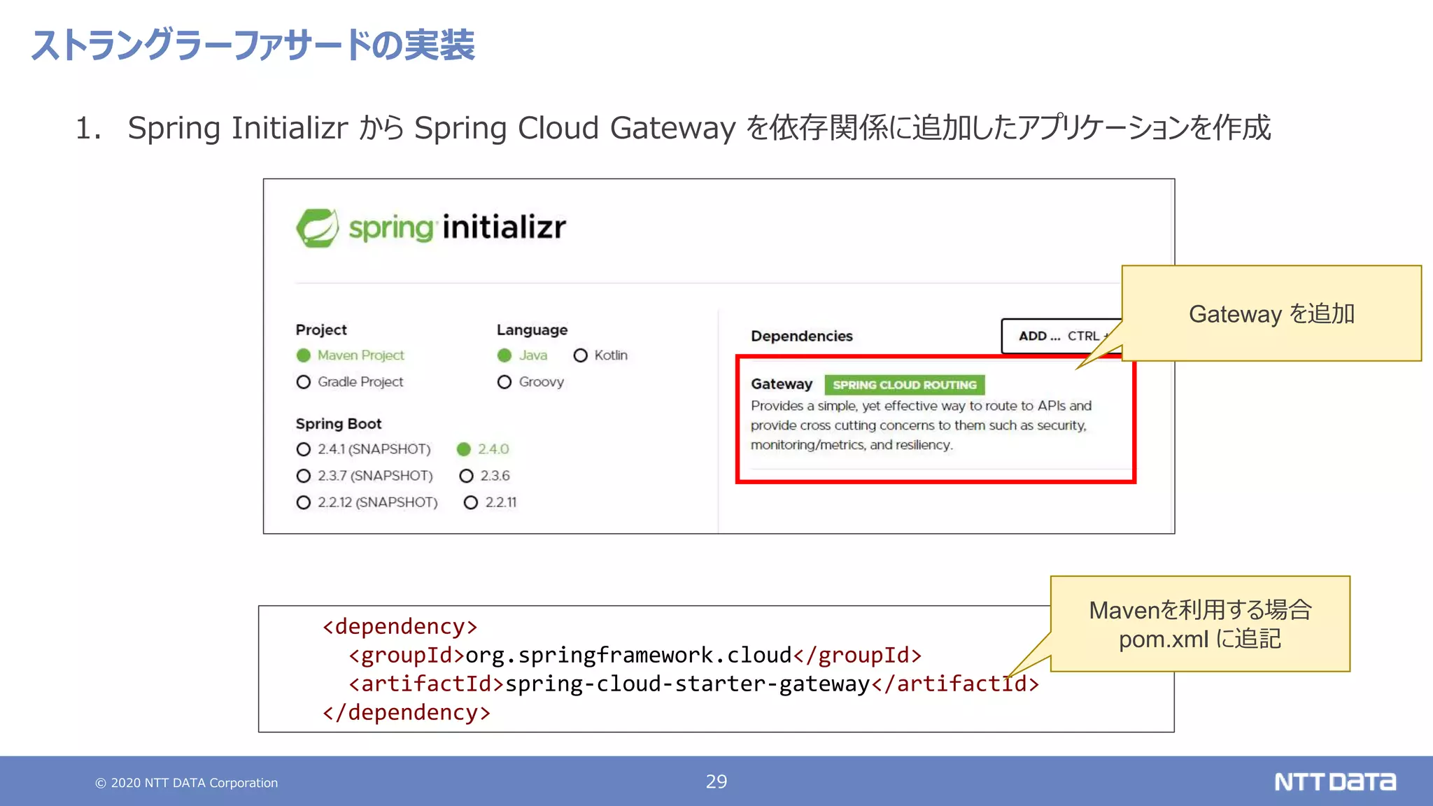 © 2020 NTT DATA Corporation 29
ストラングラーファサードの実装
1. Spring Initializr から Spring Cloud Gateway を依存関係に追加したアプリケーションを作成
<dependency>
<groupId>org.springframework.cloud</groupId>
<artifactId>spring-cloud-starter-gateway</artifactId>
</dependency>
Mavenを利用する場合
pom.xml に追記
Gateway を追加
 
