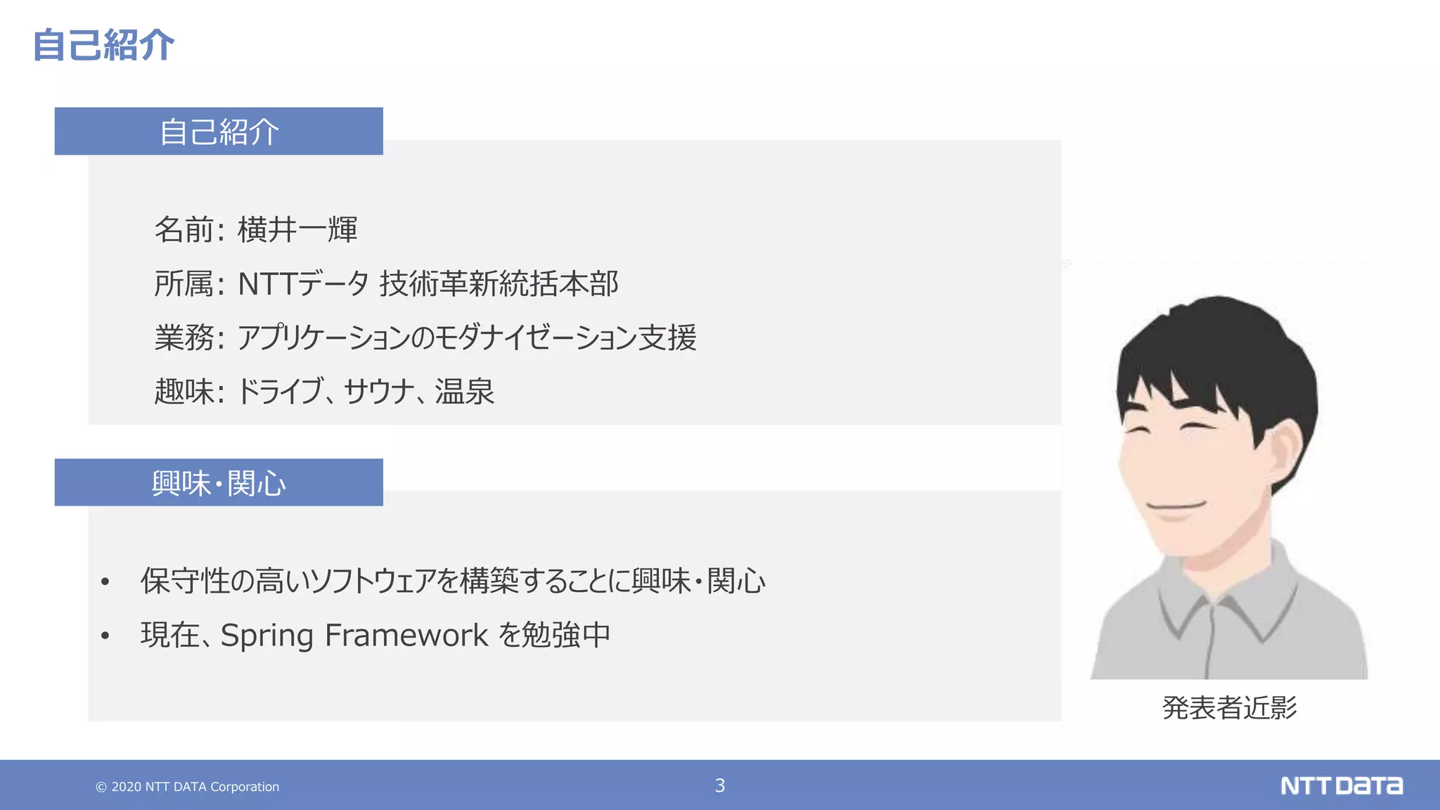 © 2020 NTT DATA Corporation 3
自己紹介
名前: 横井一輝
所属: NTTデータ 技術革新統括本部
業務: アプリケーションのモダナイゼーション支援
趣味: ドライブ、サウナ、温泉
自己紹介
• 保守性の高いソフトウェアを構築することに興味・関心
• 現在、Spring Framework を勉強中
興味・関心
発表者近影
 