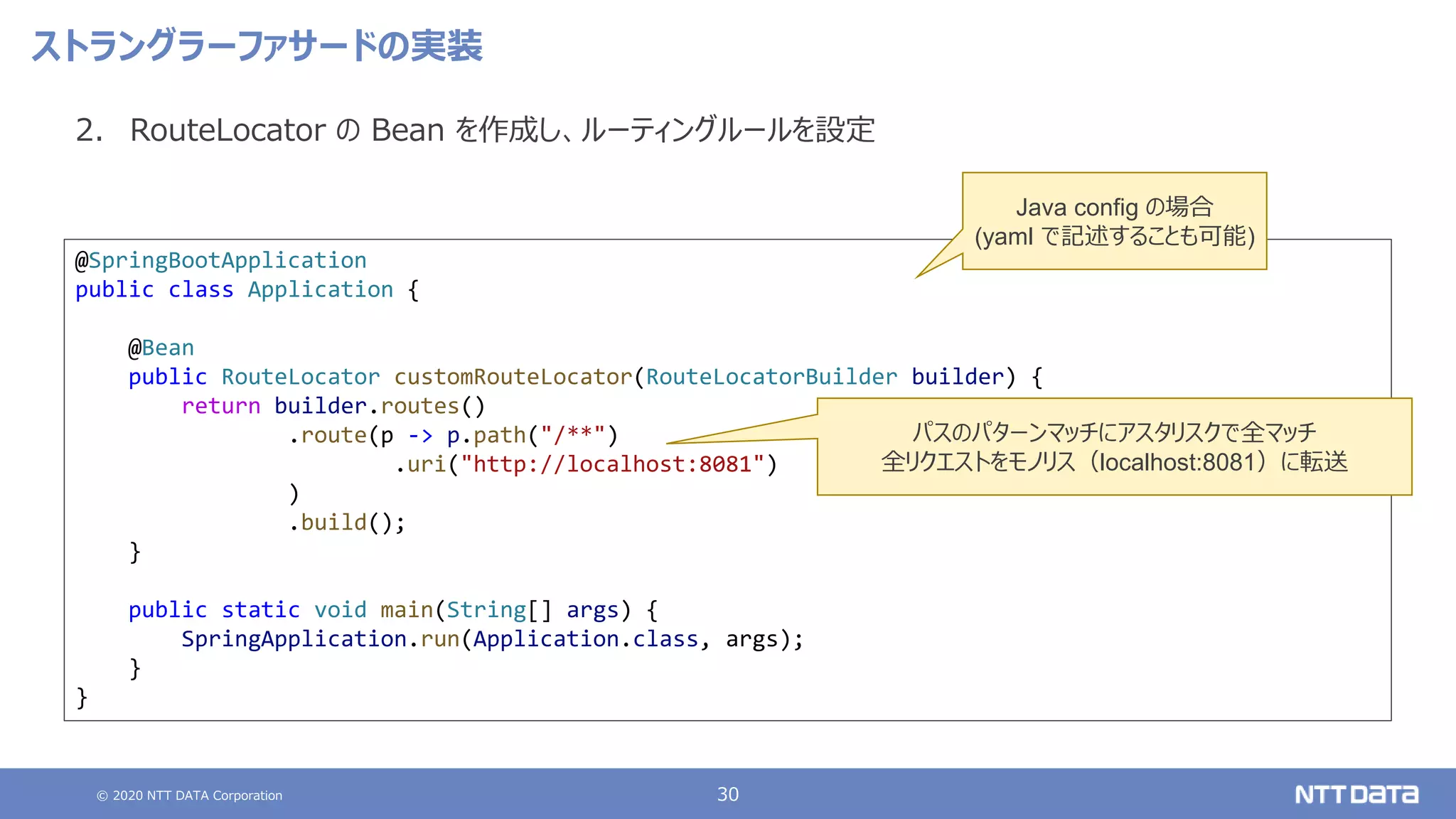 © 2020 NTT DATA Corporation 30
ストラングラーファサードの実装
2. RouteLocator の Bean を作成し、ルーティングルールを設定
@SpringBootApplication
public class Application {
@Bean
public RouteLocator customRouteLocator(RouteLocatorBuilder builder) {
return builder.routes()
.route(p -> p.path("/**")
.uri("http://localhost:8081")
)
.build();
}
public static void main(String[] args) {
SpringApplication.run(Application.class, args);
}
}
パスのパターンマッチにアスタリスクで全マッチ
全リクエストをモノリス（localhost:8081）に転送
Java config の場合
(yaml で記述することも可能)
 