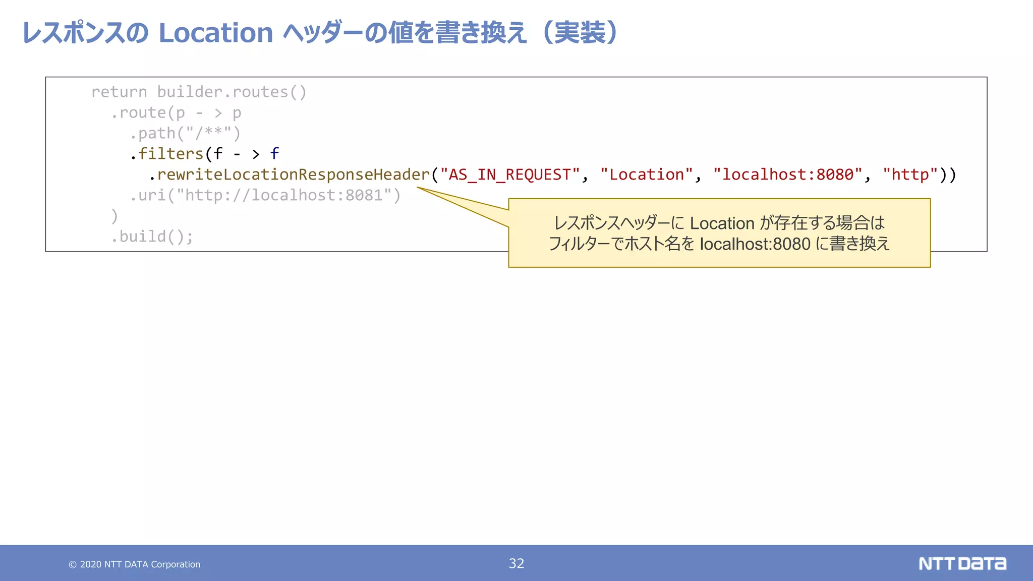 © 2020 NTT DATA Corporation 32
レスポンスの Location ヘッダーの値を書き換え（実装）
return builder.routes()
.route(p - > p
.path("/**")
.filters(f - > f
.rewriteLocationResponseHeader("AS_IN_REQUEST", "Location", "localhost:8080", "http"))
.uri("http://localhost:8081")
)
.build();
レスポンスヘッダーに Location が存在する場合は
フィルターでホスト名を localhost:8080 に書き換え
 