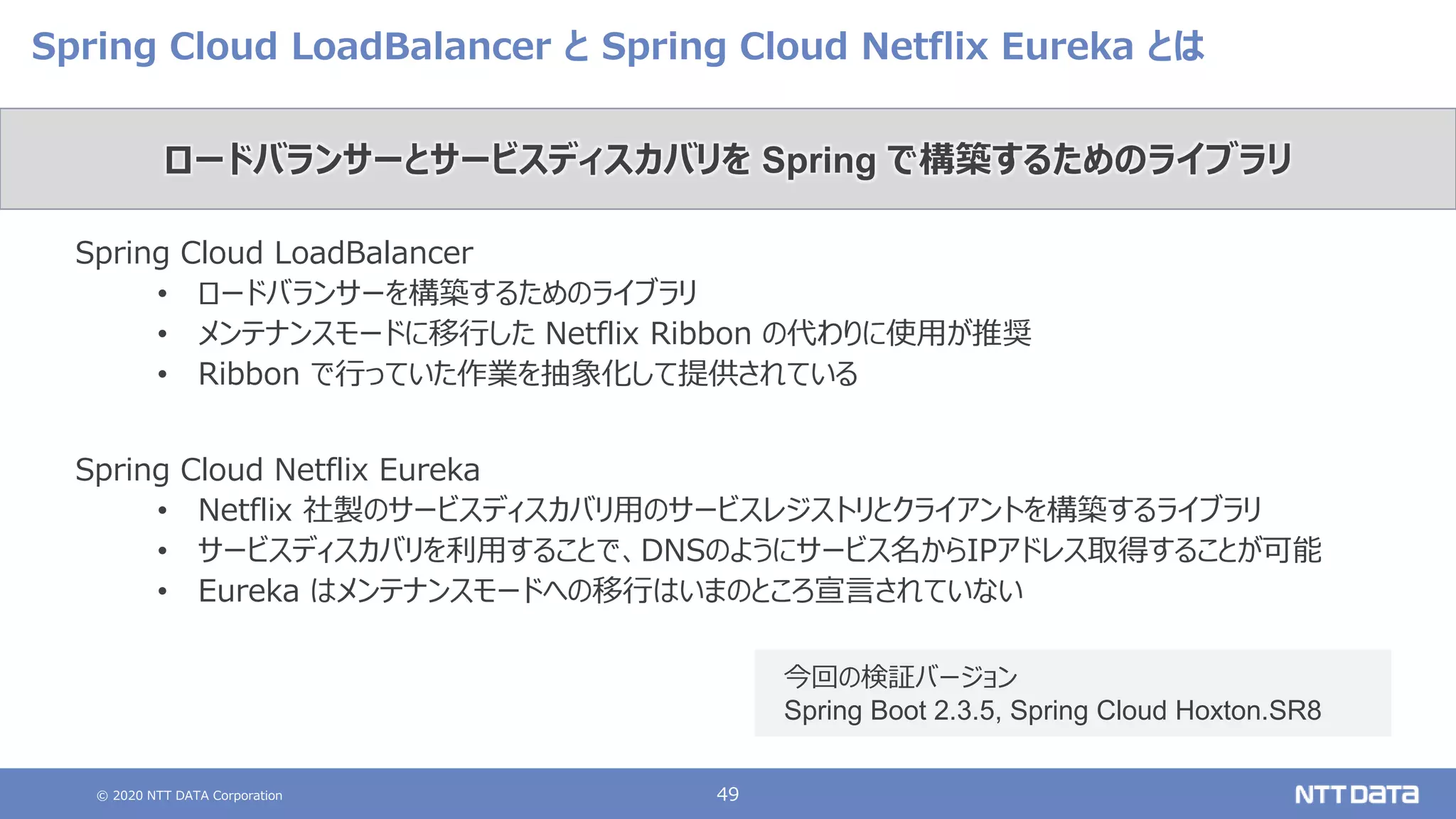 © 2020 NTT DATA Corporation 49
Spring Cloud LoadBalancer と Spring Cloud Netflix Eureka とは
Spring Cloud LoadBalancer
• ロードバランサーを構築するためのライブラリ
• メンテナンスモードに移行した Netflix Ribbon の代わりに使用が推奨
• Ribbon で行っていた作業を抽象化して提供されている
Spring Cloud Netflix Eureka
• Netflix 社製のサービスディスカバリ用のサービスレジストリとクライアントを構築するライブラリ
• サービスディスカバリを利用することで、DNSのようにサービス名からIPアドレス取得することが可能
• Eureka はメンテナンスモードへの移行はいまのところ宣言されていない
ロードバランサーとサービスディスカバリを Spring で構築するためのライブラリ
今回の検証バージョン
Spring Boot 2.3.5, Spring Cloud Hoxton.SR8
 